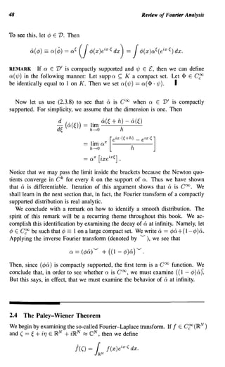 48                                                           Review of Fourier Analysis


To see this, let ¢ E V. Then




REMARK         If a E V' is compactly supported and 'l/J E £, then we can define
Q( 'l/J) in the following manner: Let supp Q ~ K a compact set. Let <I> E C~
be identically equal to 1 on K. Then we set Q ( 'l/J) == Q (<I> . 'l/J). I

  Now let us use (2.3.8) to see that & is Coo when Q E V' is compactly
supported. For simplicity, we assume that the dimension is one. Then




Notice that we may pass the limit inside the brackets because the Newton quo-
tients converge in C k for every k on the support of Q. Thus we have shown
that & is differentiable. Iteration of this argument shows that & is Coo. We
shall learn in the next section that, in fact, the Fourier transform of a compactly
supported distribution is real analytic.
   We conclude with a remark on how to identify a smooth distribution. The
spirit of this remark will be a recurring theme throughout this book. We ac-
complish this identification by examining the decay of & at infinity. Namely, let
¢ E C~ be such that ¢ == 1 on a large compact set. We write & == ¢& +(1- ¢ )&.
Applying the inverse Fourier transform (denoted by ---), we see that



Then, since (¢&) is compactly supported, the first term is a Coo function. We
conclude that, in order to see whether Q is Coo, we must examine (( 1 - ¢) &)".
But this says, in effect, that we must examine the behavior of & at infinity.




2.4 The Paley-Wiener Theorem
We begin by examining the so-called Fourier-Laplace transform. If f E C~ (I~N )
and ( == ~ + if] E ]RN + ilRN ~ eN, then we define

                            j(() =   r
                                     J~N
                                           !(x)e ix -( dx.
 