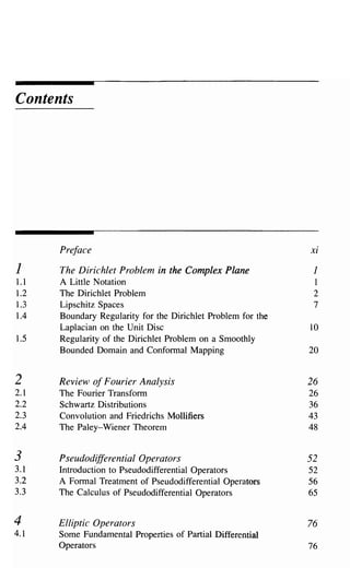 Contents




      Preface                                                 xi

1     The Dirichlet Problem in the Complex Plane               1
1.1   A Little Notation                                        1
1.2   The Dirichlet Problem                                    2
1.3   Lipschitz Spaces                                         7
1.4   Boundary Regularity for the Dirichlet Problem for the
      Laplacian on the Unit Disc                              10
1.5   Regularity of the Dirichlet Problem on a Smoothly
      Bounded Domain and Conformal Mapping                    20


2     Review of Fourier Analysis                              26
2.1   The Fourier Transform                                   26
2.2   Schwartz Distributions                                  36
2.3   Convolution and Friedrichs Mollifiers                   43
2.4   The Paley-Wiener Theorem                                48


3     PseudodifferentialOperators                             52
3.1   Introduction to Pseudodifferential Operators            52
3.2   A Formal Treatment of Pseudodifferential Operators      56
3.3   The Calculus of Pseudodifferential Operators            65

4     Elliptic Operators                                      76
4.1   Some Fundamental Properties of Partial Differential
      Operators                                               76
 