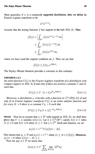 The Paley-Wiener Theorem                                                            49


More generally, if Q is a compactly supported distribution, then we define its
Fourier-Laplace transform to be

                                      "X( eiX.() .
                                      Q



Assume that the testing function f has support in the ball B(O, A). Then


                       I!(()I =   IlN f(x)eixoc'e-xoTJ dxl
                             :S   r
                                  J~N
                                          If(x)lle-XoTJI dx

                             :S   r If(x)le
                                  J~N
                                                 A1TJ1 dx,


where we have used the support condition on          f.   Thus we see that



The Payley-Wiener theorem provides a converse to this estimate:

THEOREM 2.4.1
An entire function U (() is the Fourier-Laplace transform of a distribution with
compact support in B(O, A) if and only if there are positive constants C and K
such that

                                                                             (2.4.1.1 )

   Moreover, a distribution J-l coincides with a function in C~(B(O,A)) ifand
only if its Fourier-Laplace transform U (() is an entire analytic function and
for every K > 0 there is a constant C K > 0 such that

                                                                             (2.4.1.2)

PROOF First let us assume that Q E V' with support in B(O, A); we shall then
prove that U == & satisfies (2.4.1.1). Let h E C~ (I~N) satisfy h( t) == 1 when
It I :::; 1/2 and h(t) == 0 when Itl2 1. For (E eN fixed and nonzero, we set


One checks that ¢( E V and ¢((x) == eix ·( when Ixl :::; A+ 1/(21(1). Moreover,
¢((x) == 0 when I(/(Ixl - A) 2 1.
  Now for any ¢ E V we know that
 