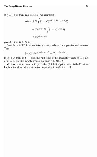 The Paley-Wiener Theorem                                                                       51


If ( ==   ~   + iT}   then from (2.4.1.2) we can write

                           la(x)1    ~C     J+  (1         !(I)-K e A11m (l ex '1
                                                                               0


                                                                                    d~

                                     =   Ce A1 '1I+ x '1    J(1 + I(I)-K d~

provided that K 2: N + 1.
  Now for x E }RN fixed we take                  T}   ==   -tx, where t is a positive real number.
Then
                           la(x)1 ~ CeAtlxl-tlxl2 == Cetlxl(A-lxl).
If Ixl   > A then, as t      ---t   +00, the right side of this inequality tends to O. Thus
a(x) == O. But this simply means that suppa                        ~   B(O,A).
  We leave it as an exercise to prove that (2.4.1.1) implies that U is the Fourier-
Laplace transform of a distribution supported in B(O, A).        I
 