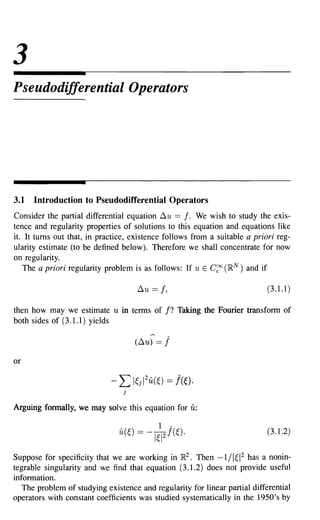 3
Pseudodifferential Operators




3.1   Introduction to Pseudodifferential Operators
Consider the partial differential equation ~ u == f. We wish to study the exis-
tence and regularity properties of solutions to this equation and equations like
it. It turns out that, in practice, existence follows from a suitable a priori reg-
ularity estimate (to be defined below). Therefore we shall concentrate for now
on regularity.
   The a priori regularity problem is as follows: If u E C~ (}RN) and if

                                     ~u ==   f,                             (3.1.1)

then how may we estimate u in terms of f? Taking the Fourier transform of
both sides of (3.1.1) yields

                                    (~u) ==   j
or

                             - L l~jI2u(~) == !((,).
                                j


Arguing formally, we may solve this equation for     u:

                                                                            (3.1.2)


Suppose for specificity that we are working in }R2. Then -1 /1~12 has a nonin-
tegrable singularity and we find that equation (3.1.2) does not provide useful
information.
   The problem of studying existence and regularity for linear partial differential
operators with constant coefficients was studied systematically in the 1950's by
 