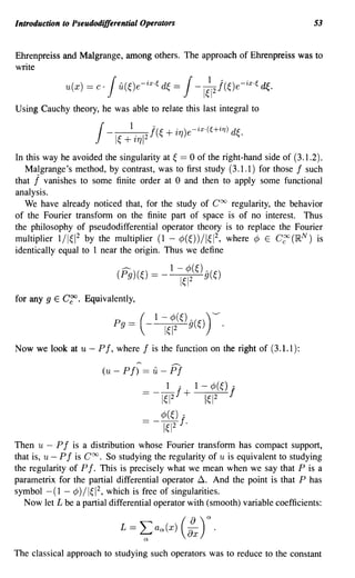 Introduction to Pseudodifferential Operators                                     53


Ehrenpreiss and Malgrange, among others. The approach of Ehrenpreiss was to
write

             u(x)   = c·   Ju(~)e-ix.~ d~ = J-1;1 j(~)e-ix,~ ~.     2


Using Cauchy theory, he was able to relate this last integral to


                      J- +  I~
                                 1.
                                  ~1712
                                          j(~ + i1])e- ix '(U i7]) d~.

In this way he avoided the singularity at ~ == 0 of the right-hand side of (3.1.2).
   Malgrange's method, by contrast, was to first study (3.1.1) for those f such
that j vanishes to some finite order at 0 and then to apply some functional
analysis.
   We have already noticed that, for the study of Coo regularity, the behavior
of the Fourier transform on the finite part of space is of no interest. Thus
the philosophy of pseudodifferential operator theory is to replace the Fourier
multiplier 1/1~12 by the multiplier (1 - ¢(~))/1~12, where ¢ E C~(IRN) is
identically equal to 1 near the origin. Thus we define




for any 9 E C~. Equivalently,




Now we look at u - Pf, where f is the function on the right of (3.1.1):
                                                  .-..
                        (u - P f)     == it - P f
                                              1      A       1-    ¢(~)   A




                                      =-~f+                       1~12    f
                                      == _ ¢(~) fA
                                              1~12       .
Then u - P f is a distribution whose Fourier transform has compact support,
that is, u - P f is Coo. So studying the regularity of u is equivalent to studying
the regularity of P f. This is precisely what we mean when we say that P is a
parametrix for the partial differential operator~. And the point is that P has
symbol - (1 - ¢) / 1~12, which is free of singularities.
   Now let L be a partial differential operator with (smooth) variable coefficients:




The classical approach to studying such operators was to reduce to the constant
 