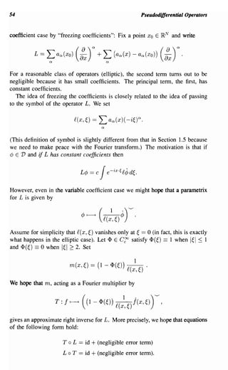 54                                                    Pseudodifferential Operators


coefficient case by "freezing coefficients": Fix a point Xo E   }RN   and write




For a reasonable class of operators (elliptic), the second term turns out to be
negligible because it has small coefficients. The principal term, the first, has
constant coefficients.
   The idea of freezing the coefficients is closely related to the idea of passing
to the symbol of the operator L. We set




(This definition of symbol is slightly different from that in Section 1.5 because
we need to make peace with the Fourier transform.) The motivation is that if
dJ E V and if L has constant coefficients then




However, even in the variable coefficient case we might hope that a parametrix
for L is given by




Assume for simplicity that f(x,~) vanishes only at ~ == 0 (in fact, this is exactly
what happens in the elliptic case). Let <I> E C~ satisfy <I>(~) == 1 when I~I ~ 1
and <I>(~) == 0 when I~I ~ 2. Set




We hope that m, acting as a Fourier multiplier by




gives an approximate right inverse for L. More precisely, we hope that equations
of the following form hold:

                      T   0     + (negligible error term)
                              L == id
                      LoT == id + (negligible error term).
 