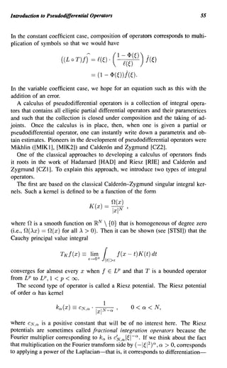 Introduction to Pseudodifferential Operators                                      55


In the constant coefficient case, composition of operators corresponds to multi-
plication of symbols so that we would have

                     ((L 0 T)f) = £(~) .       (I ~(;)(~)) j(~)
                                     == (1 - <P(~))j(~).
In the variable coefficient case, we hope for an equation such as this with the
addition of an error.
   A calculus of pseudodifferential operators is a collection of integral opera-
tors that contains all elliptic partial differential operators and their parametrices
and such that the collection is closed under composition and the taking of ad-
joints. Once the calculus is in place, then, when one is given a partial or
pseudodifferential operator, one can instantly write down a parametrix and ob-
tain estimates. Pioneers in the development of pseudodifferential operators were
Mikhlin ([MIK1], [MIK2]) and Calderon and Zygmund [CZ2].
   One of the classical approaches to developing a calculus of operators finds
it roots in the work of Hadamard [HAD] and Riesz [RIE] and Calderon and
Zygmund [CZ1]. To explain this approach, we introduce two types of integral
operators.
   The first are based on the classical Calderon-Zygmund singular integral ker-
nels. Such a kernel is defined to be a function of the form
                                               O(x)
                                    K(x)   =   Ixl N   '


where 0 is a smooth function on }RN  {O} that is homogeneous of degree zero
(i.e., O(AX) == O(x) for all A > 0). Then it can be shown (see [STSI]) that the
Cauchy principal value integral

                     TK f(x)   ==    lim   r
                                    E---+O+ J1tl>E
                                                   f(x - t)K(t) dt

converges for almost every x when f E LP and that T is a bounded operator
from LP to LP, 1 < p < 00.
   The second type of operator is called a Riesz potential. The Riesz potential
of order ex has kernel

                                                           0< ex < N,

where CN,Q is a positive constant that will be of no interest here. The Riesz
potentials are sometimes called fractional integration operators because the
Fourier multiplier corresponding to k Qis c~ Q   I~I-Q. If we think about the fact
that multiplication on the Fourier transform side by ( -I ~ 1) ex > 0, corresponds
                                                            2
                                                                  Q ,


to applying a power of the Laplacian-that is, it corresponds to differentiation-
 