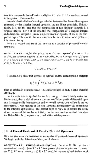 56                                                      PseudodifferentiDl Operators


then it is reasonable that a Fourier multiplier 1~1J3 with (3 < 0 should correspond
to integration of some order.
   Now the classical idea of creating a calculus is to consider the smallest algebra
generated by the singular integral operators and the Riesz potentials. Unfortu-
nately, it is not the case that the composition of two singular integrals is a
singular integral, nor is it the case that the composition of a singular integral
and a fractional integral is (in any simple fashion) an operator of one of the com-
ponent types. Thus, while this calculus could be used to solve some problems,
it is rather clumsy.
    Here is a second, and rather old, attempt at a calculus of pseudodifferential
operators:

DEFINITION 3.1.1     A function p(x,~) is said to be a symbol of order m if p
is Coo, has compact support in the x variable, and is homogeneous of degree
m in ~ when ~ is large. That is, we assume that there is an M > 0 such that
if I~I > ]v! and A > 1 then



     It is possible to show that symbols so defined, and the corresponding operators




form an algebra in a suitable sense. These may be used to study elliptic operators
effectively.
   But the definition of symbol that we have just given is needlessly restrictive.
For instance, the symbol of even a constant coefficient partial differential oper-
ator is not generally homogeneous and we would have to deal with only the top
order terms. It was realized in the mid-1960s that homogeneity was superfluous
to the intended applications. The correct point of view is to control the decay
of derivatives of the symbol at infinity. In the next section we shall introduce
the Kohn-Nirenberg approach to pseudodifferential operators.




3.2     A Formal Treatment of Pseudodifferential Operators
Now we give a careful treatment of an algebra of pseudodifferential operators.
We begin with the definition of the symbol classes.

DEFINITION 3.2.1   KOHN-NIRENBERG [KONlj Let m E}R. We say that a
smoothfunction a(x,~) on }RN x}RN is a symbol of order m if there is a compact
set K ~ }RN such that supp a ~ K x}RN and, for any pair of multiindices Q, (3,
 