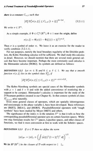 A Formal Treatment of Pseudodifferential Operators                                      57


there is a constant Cn ,/3 such that

                                                                                  (3.2.1.1)

We write a E   sm.
  As a simple example, if <I> E C~ (IR N     ), <I>   ==   1 near the origin, define




Then a is a symbol of order m. We leave it as an exercise for the reader to
verify condition (3.2.1.1).
   For our purposes, namely the local boundary regularity of the Dirichlet prob-
lem, the Kohn-Nirenberg calculus will be sufficient. We shall study this calculus
in detail. However, we should mention that there are several more general cal-
culi that have become important. Perhaps the most commonly used calculus is
the Hormander calculus [HOR2]. Its symbols are defined as follows:

DEFINITION 3.2.2 Let m E IR and 0 ~ p, 8                     ~   1. We say that a smooth
function a( x,~) lies in the symbol class S;::c5 if




   The Kohn-Nirenberg symbols are special cases of the Hormander symbols
with p == 1 and 8 == 0 and with the added convenience of restricting the x
support to be compact. Hormander's calculus is important for the study of the
a-Neumann problem (treated in our Chapter 8). In that context symbols of class
S:/2,1/2 arise naturally.
   Even more general classes of operators, which are spatially inhomogenous
and nonisotropic in the phase variable ~, have been developed. Basic references
are [BEF2], [BEA 1], and [HOR5]. Pseudodifferential operators with "rough
symbols" have been studied by Meyer [MEY] and others.
   The significance of the index m in the notation           sm
                                                        is that it tells us how the
corresponding pseudodifferential operator acts on certain function spaces. While
one may formulate results for C k spaces, Lipschitz spaces, and other classes of
functions, we find it most convenient at first to work with the Sobolev spaces.

DEFINITION 3.2.3     If ¢ E V then we define the norm


               II¢IIHS   =   11¢lls == (/ 1¢(~)12 (1 + 1~12r         d~) 1/2 .
We let HSC~N) be the closure of V with respect to                II I/s.
 