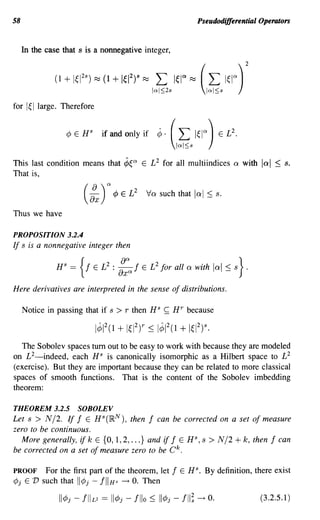 58                                                                 Pseudodifferential Operators


     In the case that s is a nonnegative integer,




for 1~llarge. Therefore


                  ¢   E H
                            S
                                if and only if    ¢.   (L I~IQ)
                                                           IQI~S
                                                                             2
                                                                         E L .



This last condition means that ¢~Q E L 2 for all multiindices                Q   with   lad   ~ s.
That is,

                       (:x)" ¢       E L
                                           2
                                               Va such that lal      ~ s.
Thus we have

PROPOSITION 3.2.4
If s is a nonnegative integer then




Here derivatives are interpreted in the sense of distributions.

     Notice in passing that if s    >r   then HS   ~   Hr because



   The Sobolev spaces tum out to be easy to work with because they are modeled
on L 2-indeed, each HS is canonically isomorphic as a Hilbert space to £2
(exercise). But they are important because they can be related to more classical
spaces of smooth functions. That is the content of the Sobolev imbedding
theorem:

THEOREM 3.2.5         SOBOLEV
Let s > N/2. If f E HS(IR N ), then f can be corrected on a set of measure
zero to be continuous.
   More generally, if k E {O, 1,2, ...} and if f E HS, s > N/2 + k, then f can
be corrected on a set of measure zero to be C k .

PROOF For the first part of the theorem, let           f    E   H s. By definition, there exist
¢j E V such that lI¢j - jllHs -+ O. Then

                                                                                        (3.2.5.1)
 