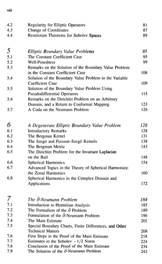 viii


4.2    Regularity for Elliptic Operators                         81
4.3    Change of Coordinates                                     87
4.4    Restriction Theorems for Sobolev Spaces                   89


5      Elliptic Boundary Value Problems                         95
5.1    The Constant Coefficient Case                            95
5.2    Well-Posedness                                           99
5.3    Remarks on the Solution of the Boundary Value Problem
       in the Constant Coefficient Case                         108
5.4    Solution of the Boundary Value Problem in the Variable
       Coefficient Case                                         109
5.5    Solution of the Boundary Value Problem Using
       Pseudodifferential Operators                             115
5.6    Remarks on the Dirichlet Problem on an Arbitrary
       Domain, and a Return to Conformal Mapping                123
5.7    A Coda on the Neumann Problem                            126


6      A Degenerate Elliptic Boundary Value Problem             128
6.1    Introductory Remarks                                     128
6.2    The Bergman Kernel                                       131
6.3    The Szego and Poisson-Szego Kernels                      138
6.4    The Bergman Metric                                       143
6.5    The Dirichlet Problem for the Invariant Laplacian
       on the Ball                                              148
6.6    Spherical Harmonics                                      154
6.7    Advanced Topics in the Theory of Spherical Hannonics:
       the Zonal Harmonics                                      160
6.8    Spherical Harmonics in the Complex Domain and
       Applications                                             172


7      The a-Neumann Problem                                    184
7.1    Introduction to Hermitian Analysis                       185
7.2                          a
       The Formalism of the Problem                             189
7.3    Formulation of the a-Neumann Problem                     196
7.4    The Main Estimate                                        201
7.5    Special Boundary Charts, Finite Differences, and Other
       Technical Matters                                        208
7.6    First Steps in the Proof of the Main Estimate            218
7.7    Estimates in the Sobolev -1/2 Norm                       224
7.8    Conclusion of the Proof of the Main Estimate             234
7.9    The Solution of the a-Neumann Problem                    242
 
