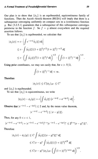 A Formal Treatment of Pseudodifferential Operators                                                             59


Our plan is to show that {¢j} is an equibounded, equicontinuous family of
functions. Then the Ascoli-Arzehi theorem [RUD1] will imply that there is a
subsequence converging uniformly on compact sets to a (continuous) function
g. But (3.2.5.1) guarantees that a subsequence of this subsequence converges
pointwise to the function f. So f == 9 almost everywhere and the required
assertion follows.
  To see that {¢j} is equibounded, we calculate that


    IcPj(x)1 = c      ·11 e-ix.F,Jj(~) d~1
                 ~ c·  1IJj(~)1(1 + 1~12)s/2(1 + 1~12)-s/2 d~
                 ~ c·   1IJj(~)12(1 + 1~12)s d~ . 1 + 1~12)-s d~)
                          (                                 )
                                                                    1/2   (
                                                                              (1
                                                                                                     1/2
                                                                                                           .
Using polar coordinates, we may see easily that, for s                         > N /2,



Therefore



and {¢ j} is equibounded.
  To see that {¢j} is equicontinuous, we write




Observe that le-ix,~ - e-iy·~ I ::; 2 and, by the mean value theorem,



Then, for any 0       < E < 1,
 le-ix,~    _   e-iY'~1   ==   le-ix,~   _   e-iY'~ll-t:le-ix,~       _   e-iY'~It:   ::; 21-€lx _   ylt:I~It:.


Therefore

           IcPj(x) - cPj(y)1      ~c  1IJj(~)lIx yl'I~I' d~
                                                        -

                                  ~ C1x - 1IJj(~)1 + 1~12)'/2 d~
                                               yl'                   (1

                                  ~ C1x - yl' IlcPj IIHB        (   J(1 +     It;Y)-s+, d~ )
                                                                                               1/2
                                                                                                     .
 