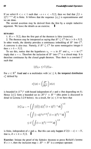 60                                                           Pseudodifferential Operators


If we select 0 < E < 1 such that -s + E < -N/2, then we find that J(1 +
1~12)-s+E d~ is finite. It follows that the sequence {¢j} is equicontinuous and
we are done.
   The second assertion may be derived from the first by a simple inductive
argument. We leave the details as an exercise.      I

REMARKS
   1. If s == N /2, then the first part of the theorem is false (exercise).
   2. The theorem may be interpreted as saying that HS ~ C k for s > k + N /2.
In other words, the identity provides a continuous imbedding of H S into C k .
A converse is also true. Namely, if HS ~ C k for some nonnegative integer k
then s > k + N /2.
  To see this, notice that the hypotheses Uj ---+ U in HS and Uj ---+ v in C k
imply that U == v. Therefore the inclusion of HS into C k is a closed map. It is
therefore continuous by the closed graph theorem. Thus there is a constant C
such that




For x E }RN fixed and   a a multiindex   with    lal ::;    k, the tempered distribution
e~ defined by



                            e~ (¢) = (:xcxcx )    ¢(   x)
is bounded in (C k )* with bound independent of x and a (but depending on k).
Hence {e~} form a bounded set in (HS)* == H-s (this point is discussed in
detail in Lemma 3.2.9 below). As a result, for lal ::; k we have that




is finite, independent of x and a. But this can only happen if 2(k - s)          < -N,
that is, if s > k + N /2. I

Exercise: Imitate the proof of the Sobolev theorem to prove Rellich's lemma:
If s > r, then the inclusion map i : H S ---+ HT is a compact operator.
 