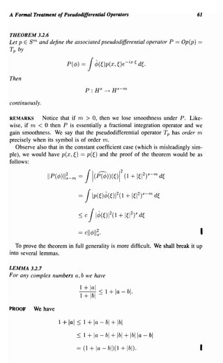 A Formal Treatment of Pseudodifferential Operators                             61


THEOREM 3.2.6
Let p E 8 m and define the associated pseudodifferential operator P   == Op(p) ==
Tp by



Then



continuously.

REMARKS      Notice that if m > 0, then we lose smoothness under P. Like-
wise, if m < 0 then P is essentially a fractional integration operator and we
gain smoothness. We say that the pseudodifferential operator Tp has order m
precisely when its symbol is of order m.
   Observe also that in the constant coefficient case (which is misleadingly sim-
ple), we would have p(x,~) == p(~) and the proof of the theorem would be as
follows:

                IIP(¢;)II;-m   = Jl(ffl))(~)12 + 1~12)s-m d~
                                                       (1


                               = JIp(~)¢(~W(1 + 1~12y-m d~

                               ~ J1¢(~)12(1 + 1~12)s d~
                                   c

                               == cll¢II;·                                       I
   To prove the theorem in full generality is more difficult. We shall break it up
into several lemmas.

LEMMA 3.2.7
For any complex numbers a, b we have

                                1 + lal
                                T+lbf ~ 1 + la - bl·
PROOF     We have

                    1 + lal ~ 1 +      la - bl + Ibl
                               ~ 1+    la - bl + Ibl + Iblla - bl
                               == (1 + la - bl)(l + Ibl).                        I
 