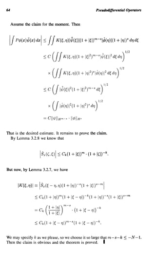 64                                                                Pseudodifferential Operators


     Assume the claim for the moment. Then




                             x ( / 1¢(17)1 2 (1   + 1171 2 )S d17 )   1/2



                       == CII7/JIIHm-s . 1I¢IIHs


That is the desired estimate. It remains to prove the claim.
  By Lemma 3.2.8 we know that




But now, by Lemma 3.2.7, we have



         IK(~,17)1 == ISx(~ -17,17)(1 + 117I)-s(1 + Iws-ml

                  ::; Ck(l   + 11JI)m(l + I~ -1JI)-k(l + 11J1)-S(l + 1~l)s-m
                           1 + 11J1) m-s                              -k
                  = Ck   ( 1 + I~I       . (1       + I~ - 171)

                  ::; Ck(l   + I~ _1Jl)m-s(l + I~ - 1J1)-k.

We may specify k as we please, so we choose it so large that m-s-k                 ~   -N-1.
Then the claim is obvious and the theorem is proved. I
 