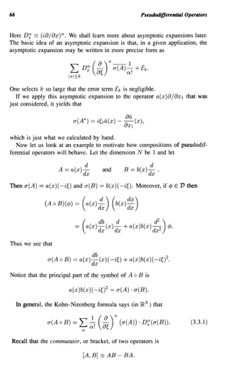 66                                                                 Pseudodifferential Operators


Here D~ == (ia j ax)Q. We shall learn more about asymptotic expansions later.
The basic idea of an asymptotic expansion is that, in a given application, the
asymptotic expansion may be written in more precise form as




One selects k so large that the error term £k is negligible.
   If we apply this asymptotic expansion to the operator a(X)ajaxl that was
just considered, it yields that

                                 o-(A*) =    i~la(x) - ~a      (x),
                                                         UXI


which is just what we calculated by hand.
   Now let us look at an example to motivate how compositions of pseudodif-
ferential operators will behave. Let the dimension N be 1 and let

                                                                          d
                                               and       B == b(x) dx .

Then a(A)     == a(x)( -i~)      and a(B)    == b(x)( -i~). Moreover, if ¢           E 'D then


                (A   0   B)(¢)   =   (a(x)   d~)     (b(X)   ~~)


Thus we see that

                 0-( A 0 B) = a(x) ~~ (x) (-i~)          + a(x )b(x)( -i~f.
Notice that the principal part of the symbol of A              0   B is

                            a(x)b(x)( -i~)2 == a(A) . a(B).

     In general, the Kohn-Nirenberg formula says (in               }RN)       that


                 o-(A 0 B) =       L Q
                                         od (a)Q (o-(A)) . D~(o-(B)).
                                          1 fJ~                                            (3.3.1)

Recall that the commutator, or bracket, of two operators is

                                     [A,B]    ==   AB - BA.
 