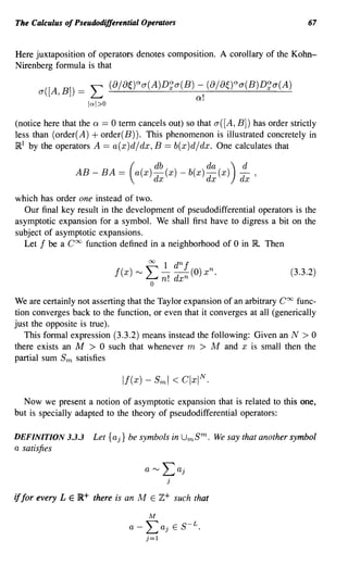 The Calculus of Pseudodifferential Operators                                    67


Here juxtaposition of operators denotes composition. A corollary of the Kohn-
Nirenberg formula is that

       a([A, B])   =   L       (8/8~Y>a(A)D~a(B) -, (8/80aa(B)D~a(A)
                                                                     Q.
                       Inl>O

(notice here that the Q == 0 term cancels out) so that a([A, B]) has order strictly
less than (order(A) + order(B)). This phenomenon is illustrated concretely in
JRl by the operators A == a(x)d/dx, B == b(x)d/dx. One calculates that

                                     db            da) d
                   AB - BA == ( a(x) dx (x) - b(x) dx (x) dx'

which has order one instead of two.
  Our final key result in the development of pseudodifferential operators is the
asymptotic expansion for a symbol. We shall first have to digress a bit on the
subject of asymptotic expansions.
  Let f be a Coo function defined in a neighborhood of 0 in R Then

                                                   00       1 dn f
                                f(x)   r-..J   "        -(0) x n .
                                                        -                  (3.3.2)
                                               L..-i n! dx n
                                                o
We are certainly not asserting that the Taylor expansion of an arbitrary Coo func-
tion converges back to the function, or even that it converges at all (generically
just the opposite is true).
   This formal expression (3.3.2) means instead the following: Given an N > 0
there exists an M > 0 such that whenever m > M and x is small then the
partial sum Sm satisfies



  Now we present a notion of asymptotic expansion that is related to this one,
but is specially adapted to the theory of pseudodifferential operators:

DEFINITION 3.3.3        Let {aj} be symbols in UmS m . We say that another symbol
a satisfies




if for every L   E jR+ there is an M E Z+ such that

                                                   M
                                   a - Laj                    E   S-L.
                                               j=l
 