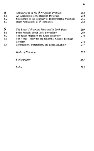 ix


8     Applications of the a-Neumann Problem                  252
8.1   An Application to the Bergman Projection               252
8.2   Smoothness to the Boundary of Biholomorphic Mappings   256
8.3   Other Applications of [) Techniques                    263

9     The Local Solvability Issue and a Look Back            269
9.1   Some Remarks about Local Solvabilitiy                  269
9.2   The Szego Projection and Local Solvability             270
9.3   The Hodge Theory for the Tangential Cauchy-Riemann
      Complex                                                274
9.4   Commutators, Integrability, and Local Solvability      277

      Table of Notation                                      283


      Bibliography                                           287


      Index                                                  295
 