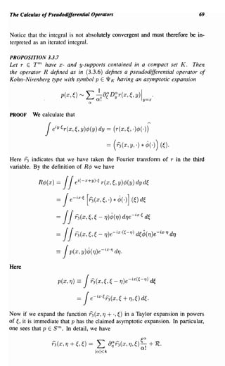 The Calculus of Pseudodifferential Operators                                       69


Notice that the integral is not absolutely convergent and must therefore be in-
terpreted as an iterated integral.

PROPOSITION 3.3.7
Let r E T m have x- and y-supports contained in a compact set K. Then
the operator R defined as in (3.3.6) defines a pseudodifferential operator of
Kohn-Nirenberg type with symbol pEW K having an asymptotic expansion

                        p(x,~) '" L ~!alD~r(x,~,y)ly=x'
                                    n


PROOF    We calculate that

               JeiY'~r(x, ~,y     )¢>(y) dy = (r(x, ~, .)¢>(-))

                                              = (i3 (x, y, .) * J(-)) (~).
Here f3 indicates that we have taken the Fourier transform of r in the third
variable. By the definition of R¢ we have

            R¢>(x) =    JJei(-x+Y)'~r(x,~,y)¢>(y)dyd~
                        J
                   = e-ix.~ [i3(x,~,.) * J(-)] (~) d~

                   = JJi3(x,~, ~         - TJ)J(TJ)   dTJe-ix,~ d~
                   = JJi3(x,~, ~         -   TJ)e-ix,(~-'f}) d~J(TJ)e-ix.'f} dT]

                   ==   J p(x, y)J(TJ)e-ix.'f} dTJ·

Here

                              Ji3(x,~, ~ TJ)e-ix(~-'f}) ~
                    p(x, TJ) ==                   -

                             =Je-ix'~i3(x, ~ + TJ,~) d~.
Now if we expand the function f3 (x, TJ + .,~) in a Taylor expansion in powers
of ~, it is immediate that p has the claimed asymptotic expansion. In particular,
one sees that p E sm.   In detail, we have

                 i3(x, 1] +~,~) =       L       a;i3(x, TJ,~) ~~ + R.
                                        Inl<k
 