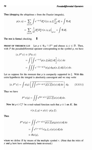 70                                                              Pseudodifferential Operators


Thus (dropping the ubiquitous c from the Fourier integrals),


               p(x,Tj) =        L 1e-iX'€8;f3(x,Tj,~):~ d~ + 1Rd~
                              lal<k

                          =     L ~!8;D~r(X,Tj,y)ly=x + 1  Rd~.
                              lal<k

The rest is formal checking.               I

PROOF OF THEOREM 3.3.5       Let pEW K n                sm
                                                 and choose cP, 1/J E V. Then,
with P the pseudodifferential operator corresponding to the symbol p, we have

              (dJ, P* 1/J) == (PcP, 1/J)

                           =    1[1 e-iX'€p(X,~)¢(~)d~]           "j;(x)dx

                           =    1 1e-i(x-YH4>(y)dyp(x,~)d~"j;(x)dx.
                                 1
Let us suppose for the moment that p is compactly supported in~. With this
extra hypothesis the integral is absolutely convergent and we may write


       (4), P*7/J)   = 14>(Y)     [11      ei(x-y)·€ p(x, ~)7/J(x) d~ dx ] dy.     (3.3.5.1)

Thus we have

                       P*7/J(y) =     1 ei(x-YHp(x,~)7/J(x)d~dx.
                                      1
     Now let p E     C~   be a real-valued function such that p       ==   1 on K. Set

                                    r(x,~,y) ==   p(x)· p(y,~).

Then

                     P*7/J(y)   =11             ~)p(Y)7/J(x) d~
                                           ei(x-YH p(x,                    dx

                                =1ei(x-YHr(y,~,x)7/J(x)d~dx
                                == R1/J(y),
where we define R by means of the multiple symbol r. (Note that the roles of
x and y here have unfortunately been reversed.)
 