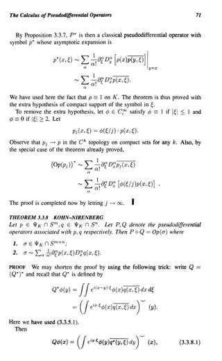 The Calculus of Pseudodifferential Operators                                    71


  By Proposition 3.3.7, P* is then a classical pseudodifferential operator with
symbol p* whose asymptotic expansion is


                  p*(x,~) '" ~ ~! of D; [p(x)p(y, ~)] Iy=x
                            '" L J,af D';p(x, ~).
                                     Q.
                                 a

We have used here the fact that p == 1 on K. The theorem is thus proved with
the extra hypothesis of compact support of the symbol in ~.
   To remove the extra hypothesis, let ¢ E ergo satisfy ¢ == 1 if I~ I ~ 1 and
¢ == 0 if I~I 2: 2. Let


Observe that Pj ~ P in the e k topology on compact sets for any k. Also, by
the special case of the theorem already proved,




The proof is completed now by letting j ~        00.    I
THEOREM 3.3.8 KOHN-NIRENBERG
Let P E l1 K n sm, q E l1 K n sn. Let P, Q denote the pseudodifferential
operators associated with p, q respectively. Then Po Q == Op(a) where
 1.   a E l1 K n sm+n;
 2.   a ~   La ~8rp(x, ~)D~q(x, ~).
PROOF    We may shorten the proof by using the following trick: write Q         =
(Q*) * and recall that Q* is defined by

                  Q*¢J(y)   = / / ei(x-YH¢J(x)q(x,~)dxd(,

                            = (/     eix'~¢J(x)q(x,~) dx ) ----   (y).

Here we have used (3.3.5.1).
  Then

                  Q¢J(x)   =   (J eiY·~¢J(y)q.(y,~) dy) ---- (x),        (3.3.8.1 )
 