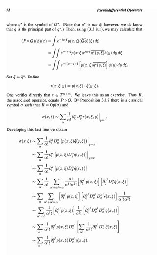 72                                                                   Pseudodifferential Operators


where q* is the symbol of Q*. (Note that q* is not if; however, we do know
that if is the principal part of q*.) Then, using (3.3.8.1), we may calculate that

           (P 0 Q)(¢»(x)         =   J e-ix·ep(x, ~)(Q¢)(O d~

                                 = JJe-ix·ep(x,Oeiy·eq*(y,~)¢>(y)dyd~
                                 = JJe-i(x-y)·e [p(x,~)q*(y,~)] ¢>(y)dyd~.

Set   q == q*.   Define

                                   r(x,~,    y) == p(x,~) . ij(y, ~).
One verifies directly that r E Tn+m. We leave this as an exercise. Thus R,
the associated operator, equals P 0 Q. By Proposition 3.3.7 there is a classical
symbol a such that R == Op( a) and


                              a(x,O   "-J   L ~! of D~r(x,~, y)ly=x'
                                             Q



Developing this last line we obtain


         a(x,O     "-J   L ~!OfD~ (p(x,Oq(y,~))ly=x
                          Q




                   "-J   L ~!Of [p(x,OD~q(y,O] Iy=x
                          Q




                   "-J   L    ~or [p(x,OD~q(x,O]
                              o.
                          Q




                   "-J   L       all! [or1p(x,o] a;!           [otD~2D~lq(X,~)]
                         QI,Q2



                                    QI
                         '""" oI! 8 ~ p ( x, ~ ) D x
                         ~ 1                             ~ 0 1 ! 8Q2 D x q x, ~ ) ]
                                                             2 ~
                                                   QI   ['"""          Q2 _(
                   f"V

                         QI                               Q2



                   "-J   L    ~o{p(X,~)D~lq(X,~).
                              0'.
                         QI
 