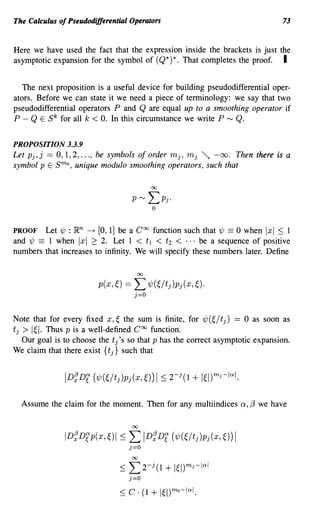 The Calculus of Pseudodifferential Operators                                           73


Here we have used the fact that the expression inside the brackets is just the
asymptotic expansion for the symbol of (Q*) *. That completes the proof. I


   The next proposition is a useful device for building pseudodifferential oper-
ators. Before we can state it we need a piece of terminology: we say that two
pseudodifferential operators P and Q are equal up to a smoothing operator if
P - Q E Sk for all k < O. In this circumstance we write P rv Q.


PROPOSITION 3.3.9
Let Pj, j == 0, 1,2, ..., be symbols of order mj, mj ~         -00.     Then there is a
symbol P E    smo, unique modulo smoothing operators, such that



PROOF Let 'l/J : ~n ~ [0, 1] be a Coo function such that 'l/J == 0 when Ixl ::; 1
and 'l/J == 1 when Ixl 2: 2. Let 1 < t l < t2 < ... be a sequence of positive
numbers that increases to infinity. We will specify these numbers later. Define

                                      00


                         p(x,~) ==   L 'l/J(~/tj )Pj (x, ~).
                                     j=O



Note that for every fixed x, ~ the sum is finite, for 'l/J (~/ tj) == 0 as soon as
tj> I~I. Thus P is a well-defined Coo function.
  Our goal is to choose the tj'S so that P has the correct asymptotic expansion.
We claim that there exist {t j} such that




     Assume the claim for the moment. Then for any multiindices          Q,   {3 we have

                                     00


                ID~Drp(x,~)1 ::;   L       ID~Dr ('l/J(~/tj)Pj(x,~))1
                                   j=O
                                     00

                               ::; L2- (1 + 1~l)mJ-IQI
                                             j

                                   j=O
 