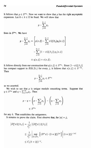 74                                                                           Pseudodifferential Operators


It follows that p E      sm
                    o• Now we want to show that p has the right asymptotic
                   °
expansion. Let < k E Z be fixed. We will show that

                                                      k-l
                                            p- LPj
                                               j=O
lives in   smk.   We have




                                          k-l
                                        - L (l-7/J(~/tj))Pj(x,~)
                                          j=O
                                   ==   q(x,~)    + s(x, ~).
It follows directly from our construction that q(x,~) E   k
                                                                               sm
                                                            • Since [l-'ljJ(~/tj)]

has compact support in B(O, 2t l ) for every j, it follows that s(x,~) E S-oo.
Then
                                                k-l
                                        P - LPj             E   sm   k


                                            j=O
as we asserted.
   We wish to see that P is unique modulo smoothing terms.                                     Suppose that
qE   smo and q L~OPj. Then
                   f"V




                         P-   q== (p - LPj) - (q - LPj)
                                            J<k                             J<k




for any k. That establishes the uniqueness.
   It remains to prove the claim. First observe that, for                         lad == j,

       IDf7/J(~/tQ)1 =        ik I(Df7/J) (~/tj)1
                              t·
                               J



                              +
                          ~ tjl I1€1::;2t
                                   sup
                                            J
                                                {(DQ'lj;). (1            + I~I)IQI}I   (1   + I~I)-IQI
 