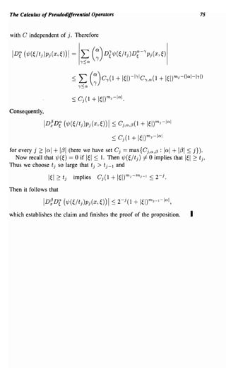 The Calculus of Pseudodifferential Operators                                          75


with C independent of j. Therefore


 IDr   (1/J(~/tj)Pj(x,O)1   =   L (~)Dl1/J(~/tj)Df-'pj(x,O
                                ,,:Sa




Consequently,

                ID~De (?j;(~/fj)pj(x,~))I ~ Cj ,a,/3(l     + 1~l)mJ-lal
                                               ~ Cj(l   + 1~I)mJ-lal
for every j 2: lad + ItJl (here we have set Cj == maxi Cj ,a,/3 : lal + ItJl ~ j}).
   Now recall that ?j;(~) == 0 if I~I ::; 1. Then ?j;(~/fj) -I 0 implies that I~I 2: fj.
Thus we choose fj so large that fj > fj-l and

                 1~12: fj   implies     Cj(l   + 1~l)mJ-mJ-l   :::; 2- j .
Then it follows that



which establishes the claim and finishes the proof of the proposition.           I
 