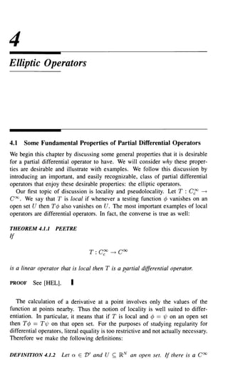 4
Elliptic Operators




4.1   Some Fundamental Properties of Partial Differential Operators
We begin this chapter by discussing some general properties that it is desirable
for a partial differential operator to have. We will consider why these proper-
ties are desirable and illustrate with examples. We follow this discussion by
introducing an important, and easily recognizable, class of partial differential
operators that enjoy these desirable properties: the elliptic operators.
   Our first topic of discussion is locality and pseudolocality. Let T : C~ ~
Coo. We say that T is local if whenever a testing function ¢ vanishes on an
open set U then T¢ also vanishes on U. The most important examples of local
operators are differential operators. In fact, the converse is true as well:

THEOREM 4.1.1       PEETRE
If

                                  T:   Cr:   ~   COO

is a linear operator that is local then T is a R.artial differential operator.

PROOF     See [HEL].      I

   The calculation of a derivative at a point involves only the values of the
function at points nearby. Thus the notion of locality is well suited to differ-
entiation. In particular, it means that if T is local and ¢ == 'l/J on an open set
then T¢ == T'l/J on that open set. For the purposes of studying regularity for
differential operators, literal equality is too restrictive and not actually necessary.
Therefore we make the following definitions:

DEFINITION 4.1.2       Let ex E V' and U ~ IR N an open set. If there is a Coo
 