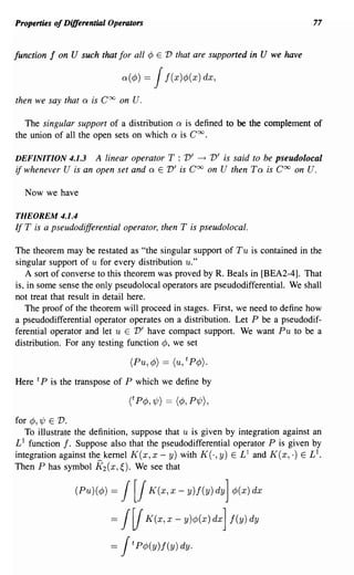 Properties of Differential Operators                                                  77


function   f   on U such that for all ¢       E   V that are supported in U we have

                                 n(¢» =      1    j(x)¢>(x) dx,

then we say that     0   is Coo on   u.
   The singular support of a distribution 0 is defined to be the complement of
the union of all the open sets on which 0 is Coo.

DEFINITION 4.1.3        A linear operator T : V' ~ V'is said to be pseudolocal
if whenever U     is an open set and 0 E V'is Coo on U then To is Coo on U.

  Now we have

THEOREM 4.1.4
If T is a pseudodifferential operator, then T is pseudoloeal.

The theorem may be restated as "the singular support of Tu is contained in the
singular support of u for every distribution u."
   A sort of converse to this theorem was proved by R. Beals in [BEA2-4]. That
is, in some sense the only pseudolocal operators are pseudodifferential. We shall
not treat that result in detail here.
   The proof of the theorem will proceed in stages. First, we need to define how
a pseudodifferential operator operates on a distribution. Let P be a pseudodif-
ferential operator and let u E V' have compact support. We want Pu to be a
distribution. For any testing function ¢, we set

                                     (Pu, ¢) == (u, t P¢).

Here t P is the transpose of P which we define by



for ¢,'l/J E V.
   To illustrate the definition, suppose that u is given by integration against an
Ll function f. Suppose also that the pseudodifferential operator P is given by
integration against the kernel K(x, x - y) with K(·, y) E L 1 and K(x, .) ELI.
Then P has symbol K (x, ~). We see that
                         2


                   (Pu)(¢» =  1[1           K(x,x-y)j(Y)dY] ¢>(x)dx

                             =J~           K(x, x - y)¢>(x) dX] j(y) dy

                             =J      t   P¢>(y)f(y) dy.
 