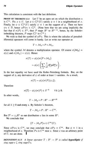 78                                                                          Elliptic Operators


This calculation is consistent with the last definition.
PROOF OF THEOREM 4.1.4        Let U be an open set on which the distribution u
is Coo. Fix x E U. Let ¢ E C~ (U) satisfy ¢ == 1 in a neighborhood of x.
Finally, let 'ljJ E C~ (U) satisfy 'ljJ == 1 on the support of ¢. Then we have
'ljJu E V, hence ¢P'ljJu E C~. (Note here that we are using implicitly the
fact that if a(P) E sm, then P maps HS to Hs-m, hence, by the Sobolev
imbedding theorem, P maps C~ to Coo.)
   We wish to find the symbol of ¢P'ljJ. This is where the calculus of pseudod-
ifferential operators will come in handy. Let us write our operator as



where the symbol M denotes a multiplication operator. Of course a(M</» ==
¢(x) and a(M1jJ) == 'ljJ(x). Hence

                         a(T) == ¢(x)a(PoM1jJ)


                                  '" ¢J(x)   (~~!8fPD~1/J ) .
In the last equality we have used the Kohn-Nirenberg formula. But, on the
support of ¢, any derivative of 'ljJ of order at least 1 vanishes. As a result,

                              a(T) ~ ¢(x)a(P)(x,~).

Therefore

                       a(T) - ¢(x)a(P) E S-k                  Vk   ~   o.
In other words,

                            T -     Met> 0 P : H   S
                                                       ~ H s +k

for all k 2: 0 and every s. By Sobolev's theorem,



But V' == UsHs so our distribution u lies in some HS.
  We conclude that



Since ¢P'ljJu is Coo, we may conclude that ¢Pu E Coo. But ¢ == 1 in a
neighborhood of x. Therefore Pu is Coo near x. Since x was an arbitrary point
of U, we are done. I

DEFINITION 4.1.5       A linear operator T : V'           ~   V'is called hypoelliptic if
sing supp u   ~   sing supp Tu.
 