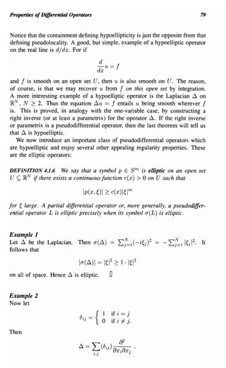 Properties of Differential Operators                                               79


Notice that the containment defining hypoellipticity is just the opposite from that
defining pseudolocality. A good, but simple, example of a hypoelliptic operator
on the real line is djdx. For if

                                        d
                                       - u ==   f
                                       dx
and f is smooth on an open set U, then u is also smooth on U. The reason,
of course, is that we may recover u from f on this open set by integration.
A more interesting example of a hypoelliptic operator is the Laplacian ~ on
~N, N 2: 2. Thus the equation ~u == f entails u being smooth wherever f
is. This is proved, in analogy with the one-variable case, by constructing a
right inverse (or at least a parametrix) for the operator~. If the right inverse
or parametrix is a pseudodifferential operator, then the last theorem will tell us
that ~ is hypoelliptic.
   We now introduce an important class of pseudodifferential operators which
are hypoelliptic and enjoy several other appealing regularity properties. These
are the elliptic operators:

DEFINITION 4.1.6 We say that a symbol p E              sm   is elliptic on an open set
U ~ ~N if there exists a continuous function c(x)         > 0 on U such that


for ~ large. A partial differential operator or, more generally, a pseudodiffer-
ential operator L is elliptic precisely when its symbol a( L) is elliptic.


Example 1
Let ~ be the Laplacian. Then a(~) == Lf=1(-i~j)2
follows that

                              la(~)1 == 1~12 2: 1 '1~12
on all of space. Hence ~ is elliptic.       0

Example 2
Now let
                                        1 if i == j
                                        o if i =I j.
Then
 