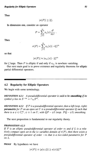 Regularity for Elliptic Operators                                                     81


Thus

                                      la(P)1 2: I~I·
   In dimension one, consider an operator
                                        m          dj
                                 P   = Laj(x) dxj       .
                                       j=1

Then
                                         m

                              a(P) == Laj(x)(-i~)m
                                        j=1

so that



for ~ large. Then P is elliptic if and only if am is nowhere vanishing.
   Our next main goal is to prove existence and regularity theorems for elliptic
partial differential operators.




4.2    Regularity for Elliptic Operators
We begin with some terminology.

DEFINITION 4.2.1    A pseudodifferential operator is said to be smoothing          if its
symbol p lies in S-oo == nmS m.

DEFINITION 4.2.2        If P is a pseudodifferential operator, then a left (resp. right)
parametrix for P on an open set U is a pseudodifferential operator Q such that
there is a 'ljJ E C~, 'ljJ == 1 on U, with QP - 1jJI (resp. PQ - 'ljJI) smoothing.

  The next proposition is fundamental to our regularity theory.

PROPOSITION 4.2.3
If P is an elliptic pseudodifferential operator of order m and if L is a rela-
tively compact open set in the (x variable) domain of a(P), then there exists a
pseudodifferential operator of order -m that is a two-sided parametrix for P
on L.

PROOF     By hypothesis we have

                           la(P)1 == Ip(x, ~)I 2: a(x)I~lm
 