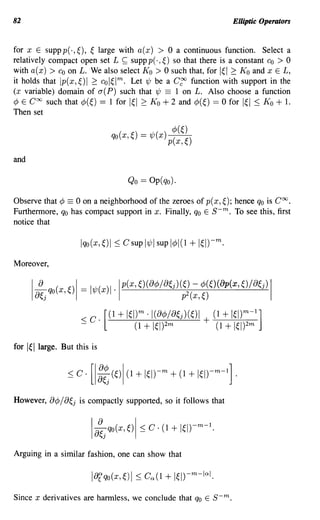 82                                                                 Elliptic Operators


for x E suppp(·,~), ~ large with a(x) > 0 a continuous function. Select a
relatively compact open set L ~ supp p(.,~) so that there is a constant CO > 0
with a(x) > Co on L. We also select Ko > 0 such that, for I~I 2: K o and x E L,
it holds that Ip(x,~)1 2: col~lm. Let'l/J be a C~ function with support in the
(x variable) domain of a(P) such that 'l/J == 1 on L. Also choose a function
¢ E Coo such that ¢(~) == 1 for I~I 2: K o + 2 and ¢(~) == 0 for I~I :::; K o + 1.
Then set




and

                                    Qo == Op( qo).

Observe that ¢ == 0 on a neighborhood of the zeroes of p(x, ~); hence qo is Coo.
Furthermore, qo has compact support in x. Finally, qo E   s-m.  To see this, first
notice that




Moreover,


       la~j qo(X,~)1 = '1/J(X)'·lp(x,~)(ac/>/a~j)~l(:,~~~)(ap(x,o/a~j)                I




                         < C. [(1 + IW ·1(a¢>/a~j)(~)1 + (1 + IW
                                       m                              m       1
                                                                          -       ]
                         -           (1    + 1~1)2m         (1   + 1~1)2m
for   lei   large. But this is




However, B¢/ Bej is compactly supported, so it follows that




Arguing in a similar fashion, one can show that




Since x derivatives are harmless, we conclude that qo E s-m.
 