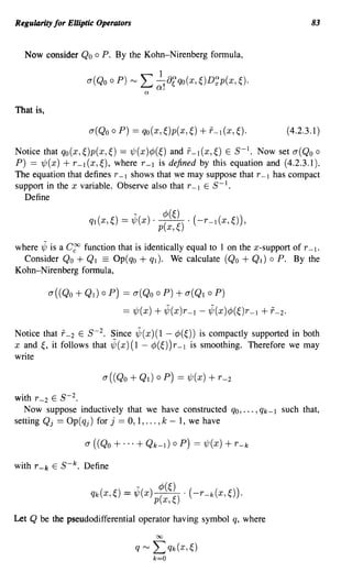 Regularity for Elliptic Operators                                                    83


  Now consider Qo       0   P. By the Kohn-Nirenberg fonnula,




That is,

                      a(Qo    0   P) == qo(x, ~)p(x,~)   + 1'-1 (x, ~).        (4.2.3.1)

Notice that qo(x, ~)p(x,~) == 'l/J(x )¢(~) and 1'-1 (x,~) E 5- 1• Now set a(Qo 0
P) == 'ljJ(x) + r-l(x,~), where r-l is defined by this equation and (4.2.3.1).
The equation that defines r -1 shows that we may suppose that r -1 has compact
support in the x variable. Observe also that r -1 E 5- 1 .
  Define




where '¢ is a C~ function that is identically equal to 1 on the x-support of r -1.
  Consider Qo + Ql == Op(qO + ql). We calculate (Qo + Ql) 0 P. By the
Kohn-Nirenberg fonnula,

           a((Qo   + Ql) 0 p) == a(Qo 0 P) + a(Ql 0 P)
                              == 'ljJ(x) + ,¢(x)r -1 - '¢(x)¢(~)r -1 + f -2.

Notice that 1'-2 E 5- 2 • Since '¢(x)(l - ¢(~)) is compactly supported in both
x and~, it follows that ,¢(x)(l- ¢(~))r-l is smoothing. Therefore we may
write



with r -2 E 5- 2 .
   Now suppose inductively that we have constructed qo, ... ,qk-l such that,
setting Qj == Op(qj) for j :::: 0, 1, ... , k - 1, we have




with r -k E 5- k . Define




Let Q be the pseudodifferential operator having symbol q, where
 