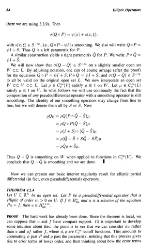 84                                                                  Elliptic Operators


(here we are using 3.3.9). Then

                            a(Q a P) == 1/;(x) + s(x, ~),

with s(x,~) E S-oo, Le., QaP-1/;/ is smoothing. We also will write QaP              ==
1/;/ + 5. Thus Q is a left parametrix for P.
     A similar construction yields a right parametrix   Q for P.   We write P a   Q ==
1/;/ +5.
   We will now show that a( Q - Q) E S-oc on a slightly smaller open set
W cc L. By adjusting notation, one can of course arrange (after the proof)
for the equations Q a P == 1/;/ + 5, P a Q == 1/;/ + 5, and a(Q - Q) E 5- 00
to all be valid on the original open set L. We now interpolate an open set
W cc V cc L. Let p E C~(V) satisfy p == 1 on W. Let J1 E C~(L)
satisfy J1 == 1 on V. In what follows we will use continually the fact that the
composition of any pseudodifferential operator with a smoothing operator is still
smoothing. The identity of our smoothing operators may change from line to
line, but we will denote them all by 5 or 5. Now

                          pQJ1 == pQ(P a Q - 5)J1
                                == pQ a P(Q - 5)J1
                                == p(/ + S) 0 (Q - 5)J1
                                == p(Q -   5 + 5Q -     S5)J1
                                == pQJ1 + SjL.

Thus Q - Q is smoothing on W when applied to functions in C~(V). We
conclude that Q - Q is smoothing and we are done. I

   Now we can present our basic interior regularity result for elliptic partial
differential (in fact, even pseudodifferential) operators.

THEOREM 4.2.4
Let U ~ ~N be an open set. Let P be a pseudodifferential operator that is
elliptic of order m > 0 on U. If I E HI~c and u is a solution of the equation
Pu == I , then u E H lac m .
                      s
                        +


PROOF The hard work has already been done. Since the theorem is local, we
can suppose that u and I have compact support. (It is important to develop
some intuition about this: the point is to see that we can consider ¢u rather
than u and pi rather I, where ¢, p are C~ cutoff functions. This amounts to
commuting ¢ past P and p past the parametrix, noticing that this process gives
rise to error tenns of lower order, and then thinking about how the error terms
 