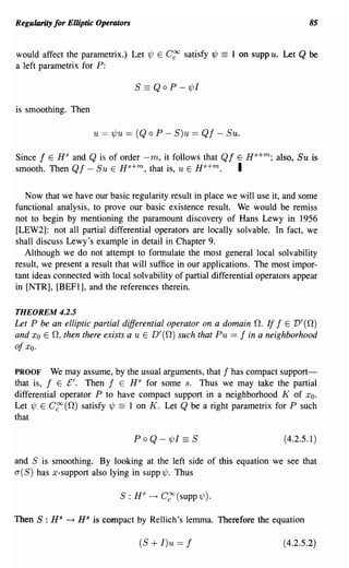Regularity for Elliptic Operators                                                    85


would affect the parametrix.) Let 'l/J E C~ satisfy'l/J     ==   1 on suppu. Let   Q be
a left parametrix for P:

                                    S == QoP - 'l/JI

is smoothing. Then

                      u == 'l/Ju == (Q    0   P - S)u == Qf - Suo

Since f E H S and Q is of order -m, it follows that Qf E H s +m ; also, Su is
smooth. Then Qf - Su E Hs+m, that is, u E Hs+m.        I

   Now that we have our basic regularity result in place we will use it, and some
functional analysis, to prove our basic existence result. We would be remiss
not to begin by mentioning the paramount discovery of Hans Lewy in 1956
[LEW2]: not all partial differential operators are locally solvable. In fact, we
shall discuss Lewy's example in detail in Chapter 9.
   Although we do not attempt to fonnulate the most general local solvability
result, we present a result that will suffice in our applications. The most impor-
tant ideas connected with local solvability of partial differential operators appear
in [NTR], [BEFI], and the references therein.

THEOREM 4.2.5
Let P be an elliptic partial differential operator on a domain o. If f E V'(O)
and Xo E 0, then there exists a u E D' (0) such that Pu == f in a neighborhood
ofxo.

PROOF      We may assume, by the usual arguments, that f has compact support-
that is, f E ['. Then f E H S for some s. Thus we may take the partial
differential operator P to have compact support in a neighborhood K of Xo.
Let 'l/J E C~ (0) satisfy 'l/J == 1 on K. Let Q be a right parametrix for P such
that

                                    Po Q - 'l/JI    == S                     (4.2.5.1)

and S is smoothing. By looking at the left side of this equation we see that
a(S) has x-support also lying in supp'l/J. Thus

                              S: H S      ~ C~(supp'l/J).


Then S : HS   ~   HS is compact by Rellich's lemma. Therefore the equation

                                     (S   + I)u == f                         (4.2.5.2)
 