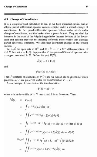Change of Coordinates                                                            87




4.3   Change of Coordinates
It is a straightforward calculation to see, as we have indicated earlier, that an
elliptic partial differential operator remains elliptic under a smooth change of
coordinates. In fact pseudodifferential operators behave rather nicely under
change of coordinates, and that makes them a powerful tool. They are vital, for
instance, in the proof of the Atiyah-Singer index theorem because of this invari-
ance and because they can be smoothly defonned more readily than classical
partial differential operators. We shall treat coordinate changes in the present
section.
   Let U, {; be open sets in ~N and <1' : (; ~ U a Coo diffeomorphism. If
x E U then set x == <1'(x). Suppose that P is a pseudodifferential operator with
x-support contained in U. Define, for ¢ E V(U),

                                  ¢(x) == ¢ 0 <1'(x)

and

                                 p(¢)(x) == P¢(x).
Then P operates on elements of V(U) and we would like to detennine which
properties of P are preserved under the transfonnation P 1-+ P.
  As an example, let us consider the transfonnation

                                  <1'(x) == ax + b,

where a is an invertible N x N matrix and b is an N-vector. Then

      p¢(x)          P¢(x)

                      j e-ixo(,p(x, O¢(O dE"


                      j j   e-i(x-y)o(,p(x,O¢>(y)dyd~

                     je-i(ai+b-aY-bHp(ax + b,O¢>(ay + b) Idet al          dyd~

                     j j e-i(x-y)ota(,p(ax + b, ~)¢(y) Idet al dy d~


              (ta~1J) j j e- i(X- y)o1J p ( ax + b, Ca) -ITJ)¢(y) dydTJ

                     JJe- ixo1Jp(ax + b,    (t a) -I TJ )¢( TJ) dTJ·
 