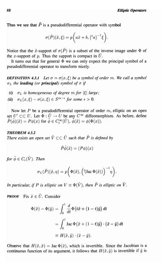 88                                                                               Elliptic Operators


Thus we see that     P is a pseudodifferential operator with symbol



Notice that the x-support of a( p) is a subset of the inverse image under <P of
the x-support of p. Thus the support is compact in U.
   It turns out that for general <P we can only expect the principal symbol of a
pseudodifferential operator to transfonn nicely.

DEFINITION 4.3.1          Let a ==    a(x,~)    be a symbol of order m. We call a symbol
a L the leading (or principal) symbol of a               if
 (i)    aL is homogeneous of degree m for 1~llarge;
(ii)    aL(x,~) - a(x,~) E sm-E for some E > o.


   Now let P be a pseudodifferential operator of order m, elliptic on an open
set V' CC V. Let <P : U ~ V be any Coo diffeomorphism. As before, define
p(¢)(x) == P¢(x) for ¢ E Cgo (U), ¢(x) == ¢( <p(x)).

THEOREM 4.3.2
There exists an open set      Vee U such that P is defined by
                                      p¢(x) == (P¢)(x)

for    ¢ E Cc(V).   Then




In particular, if P is elliptic on V         == <p(V), then P is elliptic on V.

PROOF      Fix   x E U.    Consider


                 lI>(x) - 1I>(fj) =   1~1
                                               II> (tx   + (1 -   t)ii) dt


                                 =    1 1
                                            lac II> (x   + (1   - t)ii) . (x - ii) dt

                                 == H(x, y) . (x - y).
Observe that H(x, x) == Jac <p(x), which is invertible. Since the Jacobian is a
continuous function of its argument, it follows that H(x, iJ) is invertible if iJ is
 
