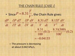THE CHAIN RULE (CASE 1) 
8.31 
T 
P 
 
• Since , the Chain Rule gives: 
V 
dP  P dT  
P dV dT T dV 
    
dt  T dt  
V dt V dt V dt 
  
– The pressure is decreasing 
at about 0.042 kPa/s. 
2 
2 
8.31 8.13 
8.31 8.31(300) 
(0.1) (0.2) 
100 100 
0.04155 
  
 