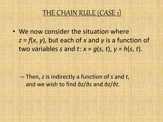 THE CHAIN RULE (CASE 1) 
• We now consider the situation where 
z = f(x, y), but each of x and y is a function of 
two variables s and t: x = g(s, t), y = h(s, t). 
– Then, z is indirectly a function of s and t, 
and we wish to find ∂z/∂s and ∂z/∂t. 
 