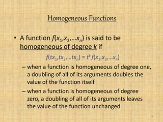 29 
Homogeneous Functions 
• A function f(x1,x2,…xn) is said to be 
homogeneous of degree k if 
f(tx1,tx2,…txn) = tk f(x1,x2,…xn) 
– when a function is homogeneous of degree one, 
a doubling of all of its arguments doubles the 
value of the function itself 
– when a function is homogeneous of degree 
zero, a doubling of all of its arguments leaves 
the value of the function unchanged 
 