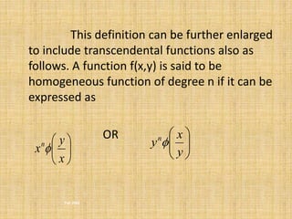 This definition can be further enlarged 
to include transcendental functions also as 
follows. A function f(x,y) is said to be 
homogeneous function of degree n if it can be 
expressed as 
 
Fall 2002 
OR 
 
 
 
x 
 
 
y 
 
 
y 
xn   
 
  
 
x 
yn 
 
