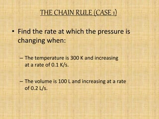 THE CHAIN RULE (CASE 1) 
• Find the rate at which the pressure is 
changing when: 
– The temperature is 300 K and increasing 
at a rate of 0.1 K/s. 
– The volume is 100 L and increasing at a rate 
of 0.2 L/s. 
 