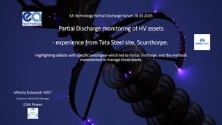 EA Technology Partial Discharge Forum 26 03 2015
Partial Discharge monitoring of HV assets
- experience from Tata Steel site, Scunthorpe.
Highlighting defects with specific switchgear which led to Partial Discharge, and the methods
implemented to manage these assets.
Mikolaj Kukawski MIET
Customer Networks Manager
ESM Power
 