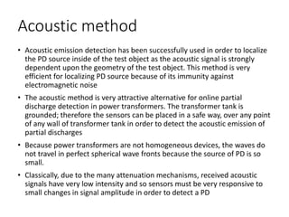 Acoustic method
• Acoustic emission detection has been successfully used in order to localize
the PD source inside of the test object as the acoustic signal is strongly
dependent upon the geometry of the test object. This method is very
efficient for localizing PD source because of its immunity against
electromagnetic noise
• The acoustic method is very attractive alternative for online partial
discharge detection in power transformers. The transformer tank is
grounded; therefore the sensors can be placed in a safe way, over any point
of any wall of transformer tank in order to detect the acoustic emission of
partial discharges
• Because power transformers are not homogeneous devices, the waves do
not travel in perfect spherical wave fronts because the source of PD is so
small.
• Classically, due to the many attenuation mechanisms, received acoustic
signals have very low intensity and so sensors must be very responsive to
small changes in signal amplitude in order to detect a PD
 