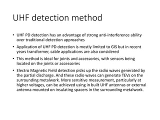 UHF detection method
• UHF PD detection has an advantage of strong anti-interference ability
over traditional detection approaches
• Application of UHF PD detection is mostly limited to GIS but in recent
years transformer, cable applications are also considered
• This method is ideal for joints and accessories, with sensors being
located on the joints or accessories
• Electro Magnetic Field detection picks up the radio waves generated by
the partial discharge. And these radio waves can generate TEVs on the
surrounding metalwork. More sensitive measurement, particularly at
higher voltages, can be achieved using in built UHF antennas or external
antenna mounted on insulating spacers in the surrounding metalwork.
 