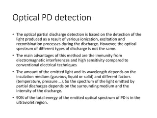 Optical PD detection
• The optical partial discharge detection is based on the detection of the
light produced as a result of various ionization, excitation and
recombination processes during the discharge. However, the optical
spectrum of different types of discharge is not the same.
• The main advantages of this method are the immunity from
electromagnetic interferences and high sensitivity compared to
conventional electrical techniques
• The amount of the emitted light and its wavelength depends on the
insulation medium (gaseous, liquid or solid) and different factors
(temperature, pressure …). So the spectrum of the light emitted by
partial discharges depends on the surrounding medium and the
intensity of the discharge.
• 90% of the total energy of the emitted optical spectrum of PD is in the
ultraviolet region.
 