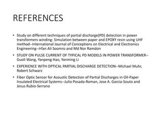 REFERENCES
• Study on different techniques of partial discharge(PD) detection in power
transformers winding: Simulation between paper and EPOXY resin using UHF
method--International Journal of Conceptions on Electrical and Electronics
Engineering--Irfan Ali Soomro and Md Nor Ramdon
• STUDY ON PULSE CURRENT OF TYPICAL PD MODELS IN POWER TRANSFORMER--
Guoli Wang, Yanpeng Hao, Yanming Li
• EXPERIENCE WITH OPTICAL PARTIAL DISCHARGE DETECTION--Michael Muhr,
Robert Schwarz
• Fiber Optic Sensor for Acoustic Detection of Partial Discharges in Oil-Paper
Insulated Electrical Systems--Julio Posada-Roman, Jose A. Garcia-Souto and
Jesus Rubio-Serrano
 