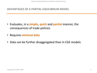 PARTIAL EQUILIBRIUM EVALUATION OF TRADE POLICIESADVANTAGES OF A PARTIAL EQUILIBRIUM MODEL Evaluates, in a simple, quickand partialmanner, the consequences of tradepoliciesRequiresminimal dataData canbefurtherdisaggregatedthan in CGE modelsCopyright © ECOPA 20094