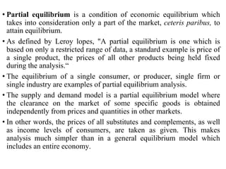 • Partial equilibrium is a condition of economic equilibrium which
takes into consideration only a part of the market, ceteris paribus, to
attain equilibrium.
• As defined by Leroy lopes, "A partial equilibrium is one which is
based on only a restricted range of data, a standard example is price of
a single product, the prices of all other products being held fixed
during the analysis.“
• The equilibrium of a single consumer, or producer, single firm or
single industry are examples of partial equilibrium analysis.
• The supply and demand model is a partial equilibrium model where
the clearance on the market of some specific goods is obtained
independently from prices and quantities in other markets.
• In other words, the prices of all substitutes and complements, as well
as income levels of consumers, are taken as given. This makes
analysis much simpler than in a general equilibrium model which
includes an entire economy.
 