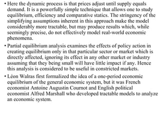 • Here the dynamic process is that prices adjust until supply equals
demand. It is a powerfully simple technique that allows one to study
equilibrium, efficiency and comparative statics. The stringency of the
simplifying assumptions inherent in this approach make the model
considerably more tractable, but may produce results which, while
seemingly precise, do not effectively model real-world economic
phenomena.
• Partial equilibrium analysis examines the effects of policy action in
creating equilibrium only in that particular sector or market which is
directly affected, ignoring its effect in any other market or industry
assuming that they being small will have little impact if any. Hence
this analysis is considered to be useful in constricted markets.
• Léon Walras first formalized the idea of a one-period economic
equilibrium of the general economic system, but it was French
economist Antoine Augustin Cournot and English political
economist Alfred Marshall who developed tractable models to analyze
an economic system.
 